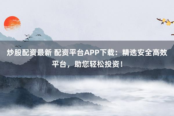 炒股配资最新 配资平台APP下载：精选安全高效平台，助您轻松投资！