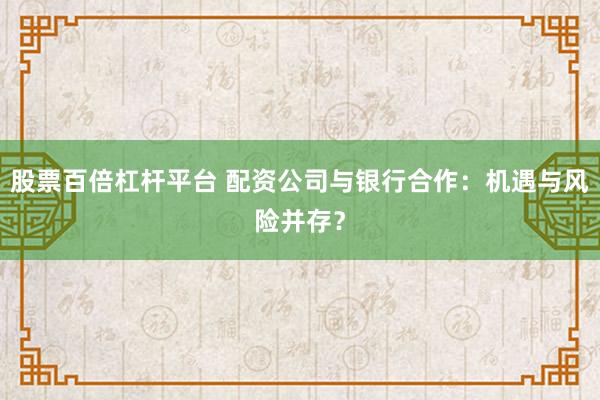 股票百倍杠杆平台 配资公司与银行合作：机遇与风险并存？