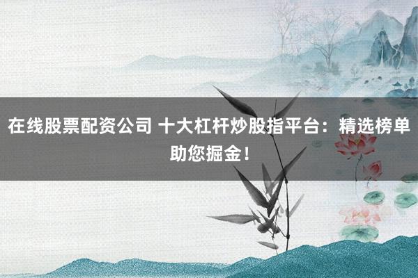 在线股票配资公司 十大杠杆炒股指平台：精选榜单助您掘金！