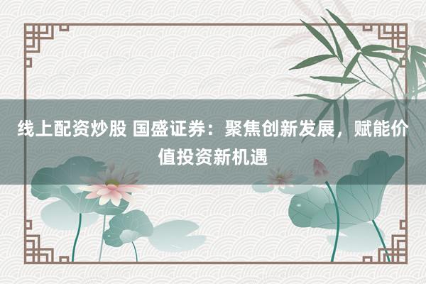 线上配资炒股 国盛证券：聚焦创新发展，赋能价值投资新机遇