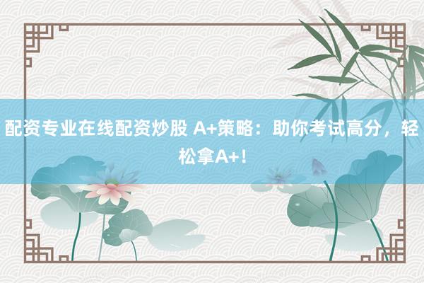 配资专业在线配资炒股 A+策略：助你考试高分，轻松拿A+！