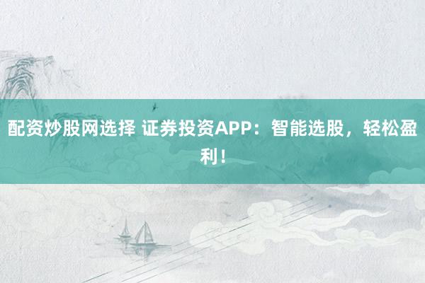 配资炒股网选择 证券投资APP：智能选股，轻松盈利！