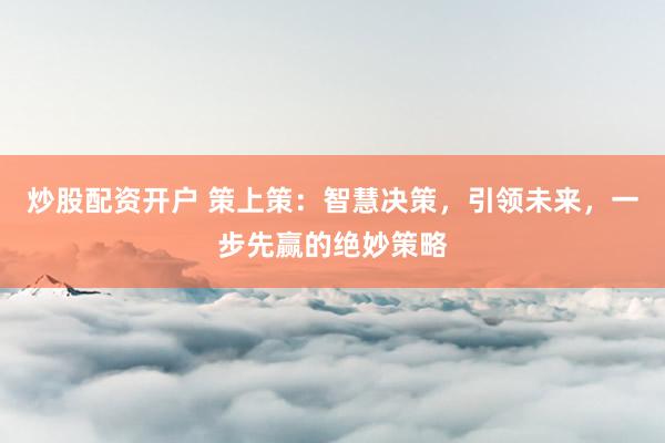 炒股配资开户 策上策：智慧决策，引领未来，一步先赢的绝妙策略
