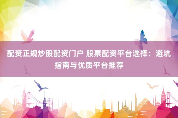 配资正规炒股配资门户 股票配资平台选择：避坑指南与优质平台推荐