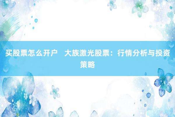 买股票怎么开户   大族激光股票：行情分析与投资策略