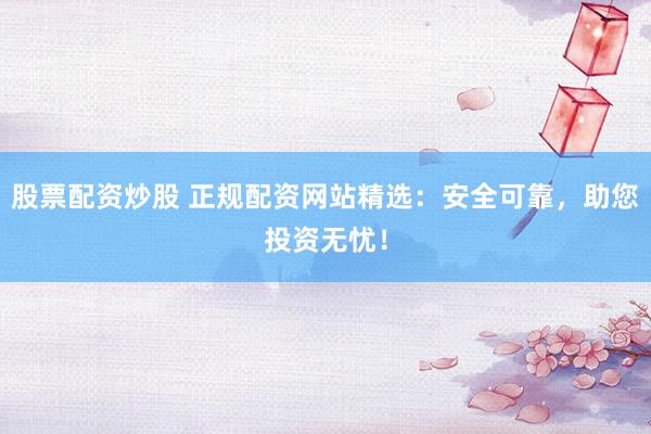 股票配资炒股 正规配资网站精选：安全可靠，助您投资无忧！