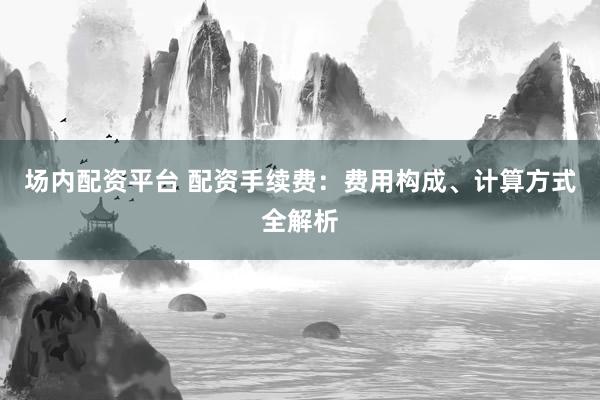场内配资平台 配资手续费：费用构成、计算方式全解析