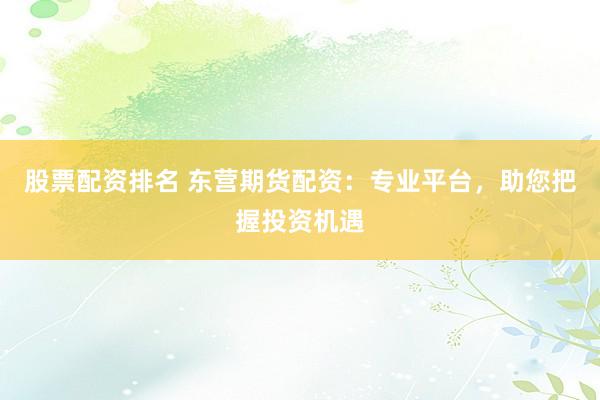 股票配资排名 东营期货配资：专业平台，助您把握投资机遇