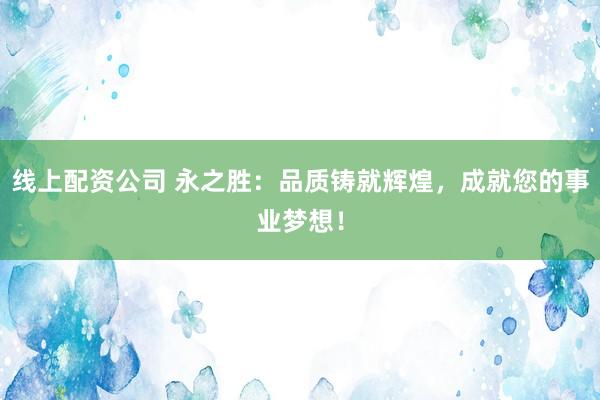 线上配资公司 永之胜：品质铸就辉煌，成就您的事业梦想！