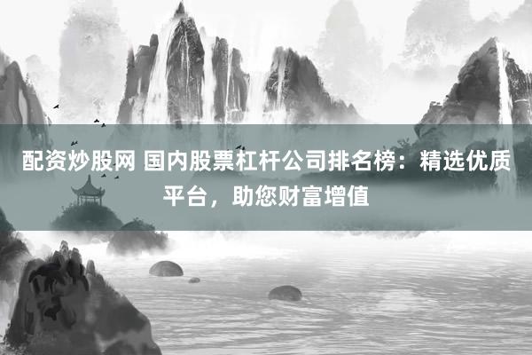 配资炒股网 国内股票杠杆公司排名榜：精选优质平台，助您财富增值