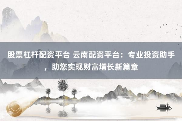 股票杠杆配资平台 云南配资平台：专业投资助手，助您实现财富增长新篇章