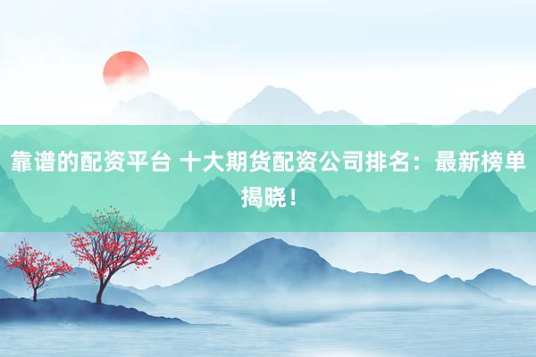 靠谱的配资平台 十大期货配资公司排名：最新榜单揭晓！