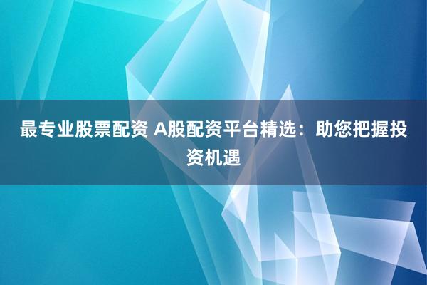 最专业股票配资 A股配资平台精选：助您把握投资机遇