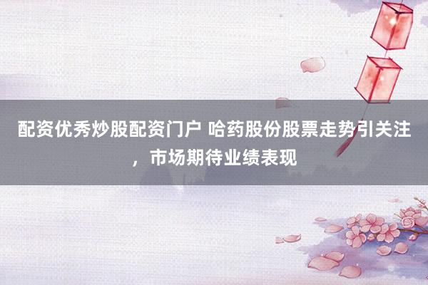 配资优秀炒股配资门户 哈药股份股票走势引关注，市场期待业绩表现