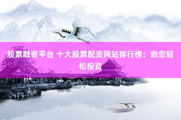 股票融资平台 十大股票配资网站排行榜：助您轻松投资