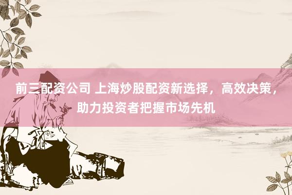 前三配资公司 上海炒股配资新选择，高效决策，助力投资者把握市场先机