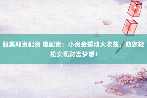股票融资配资 趣配资：小资金撬动大收益，助您轻松实现财富梦想！