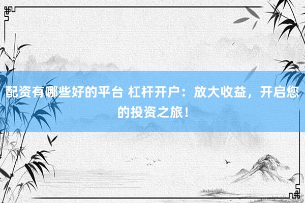 配资有哪些好的平台 杠杆开户：放大收益，开启您的投资之旅！