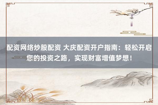 配资网络炒股配资 大庆配资开户指南：轻松开启您的投资之路，实现财富增值梦想！