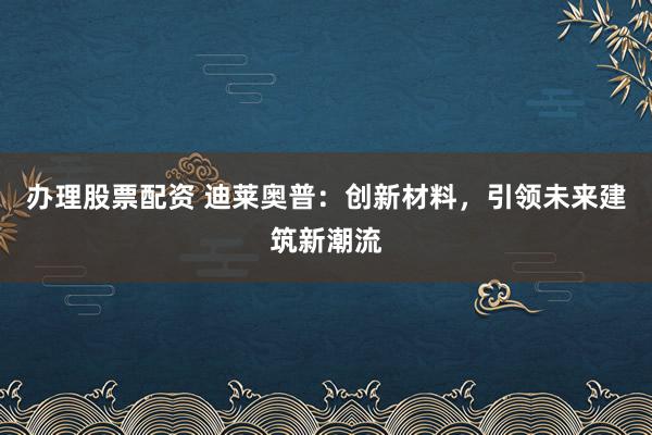办理股票配资 迪莱奥普：创新材料，引领未来建筑新潮流