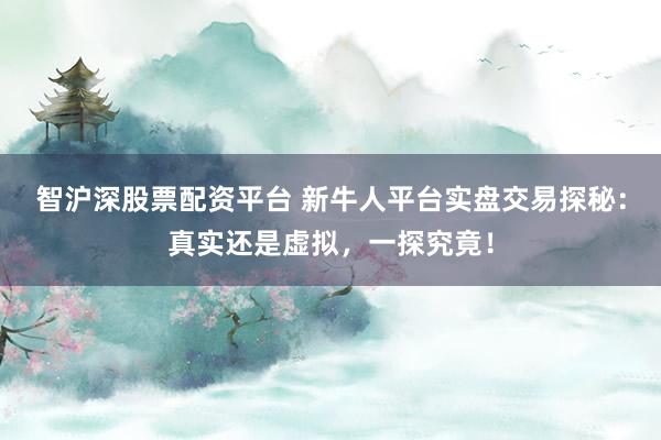 智沪深股票配资平台 新牛人平台实盘交易探秘：真实还是虚拟，一探究竟！