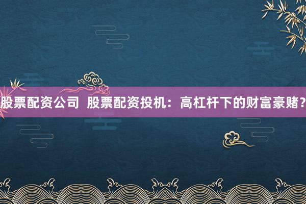股票配资公司  股票配资投机：高杠杆下的财富豪赌？