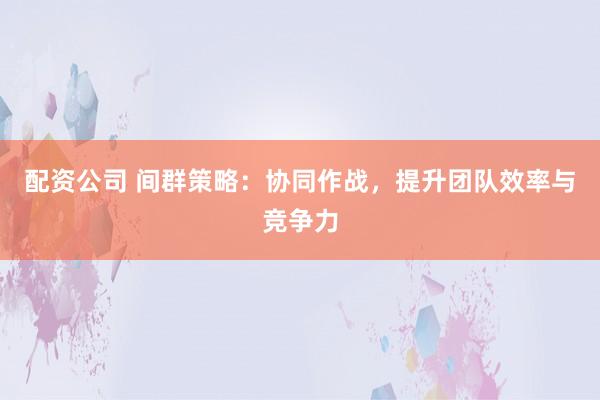 配资公司 间群策略：协同作战，提升团队效率与竞争力