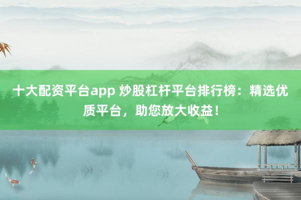 十大配资平台app 炒股杠杆平台排行榜：精选优质平台，助您放大收益！