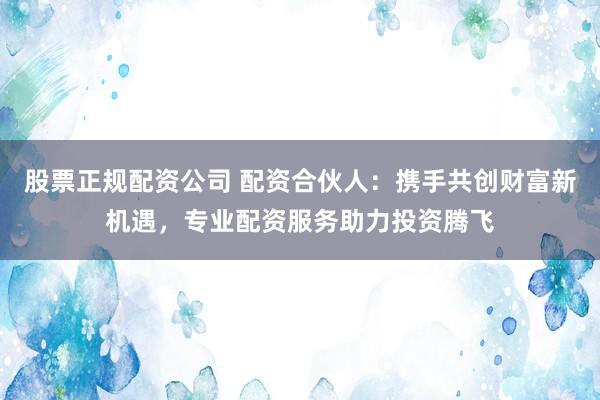 股票正规配资公司 配资合伙人：携手共创财富新机遇，专业配资服务助力投资腾飞
