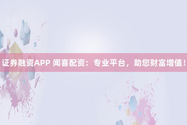证券融资APP 闻喜配资：专业平台，助您财富增值！
