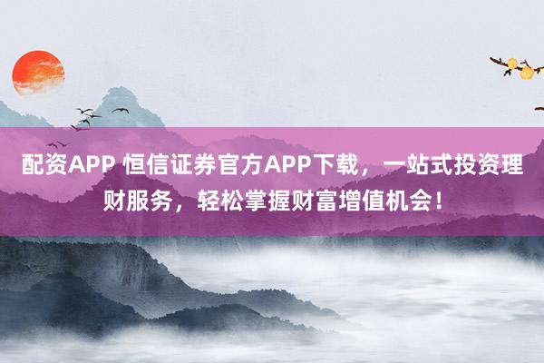 配资APP 恒信证券官方APP下载，一站式投资理财服务，轻松掌握财富增值机会！