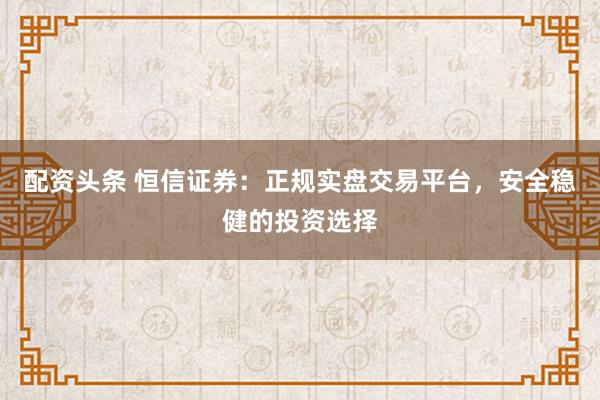 配资头条 恒信证券：正规实盘交易平台，安全稳健的投资选择