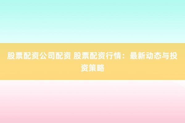 股票配资公司配资 股票配资行情：最新动态与投资策略