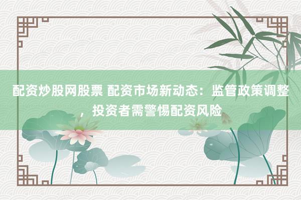 配资炒股网股票 配资市场新动态：监管政策调整，投资者需警惕配资风险