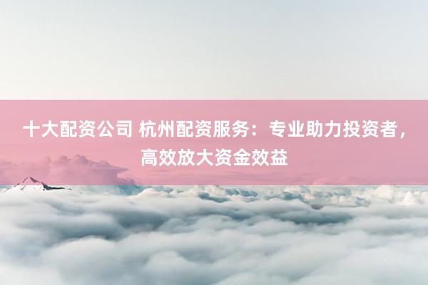 十大配资公司 杭州配资服务：专业助力投资者，高效放大资金效益