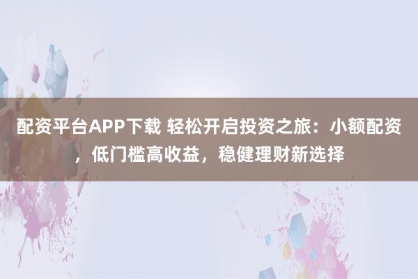 配资平台APP下载 轻松开启投资之旅：小额配资，低门槛高收益，稳健理财新选择