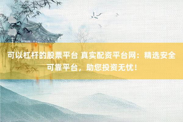 可以杠杆的股票平台 真实配资平台网：精选安全可靠平台，助您投资无忧！
