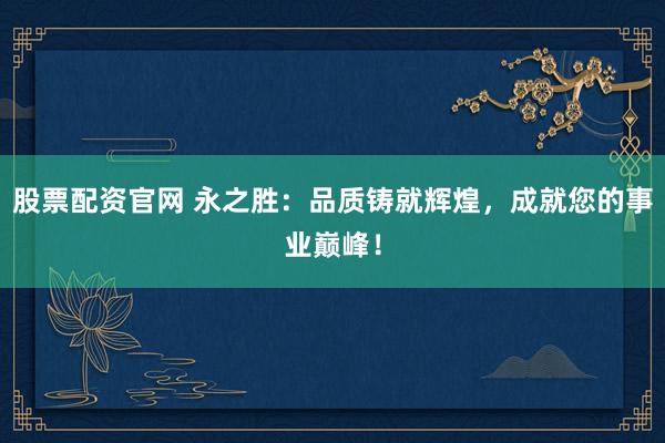 股票配资官网 永之胜：品质铸就辉煌，成就您的事业巅峰！