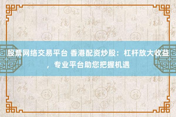 股票网络交易平台 香港配资炒股：杠杆放大收益，专业平台助您把握机遇
