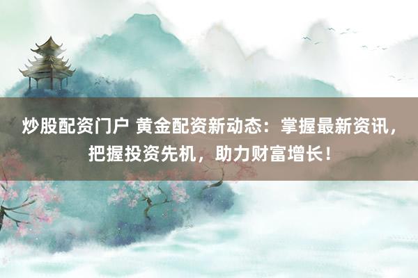 炒股配资门户 黄金配资新动态：掌握最新资讯，把握投资先机，助力财富增长！