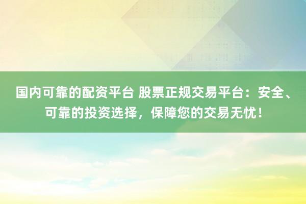 国内可靠的配资平台 股票正规交易平台：安全、可靠的投资选择，保障您的交易无忧！