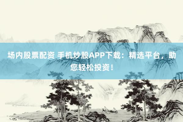 场内股票配资 手机炒股APP下载：精选平台，助您轻松投资！