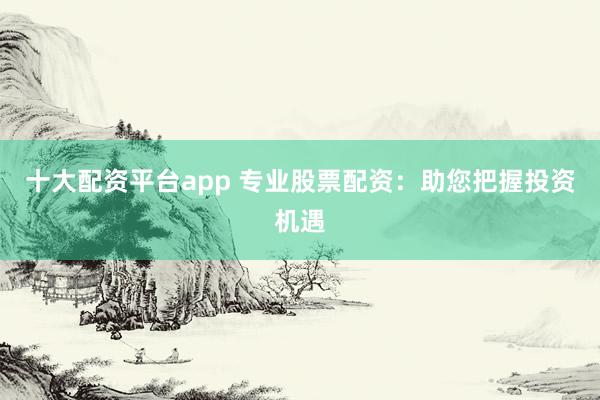 十大配资平台app 专业股票配资：助您把握投资机遇