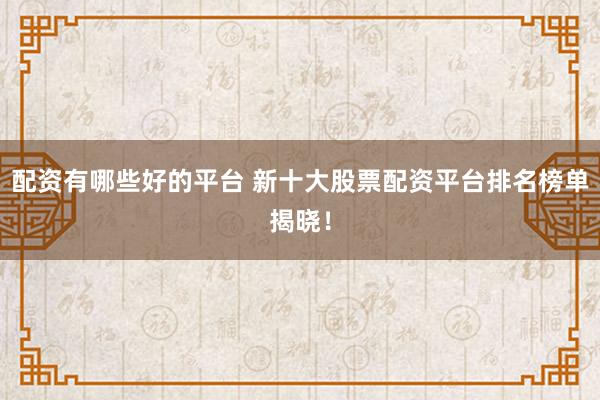 配资有哪些好的平台 新十大股票配资平台排名榜单揭晓！