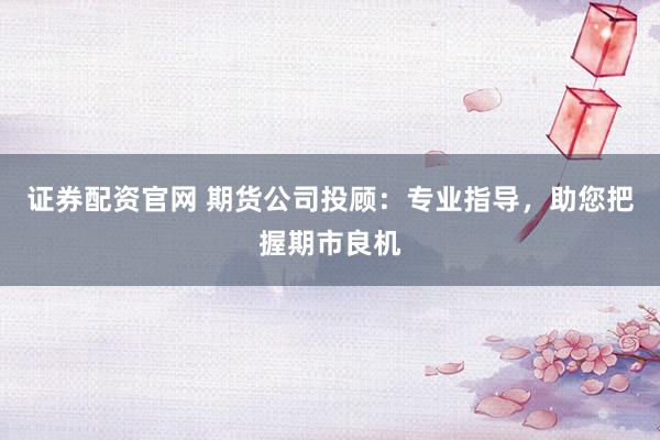 证券配资官网 期货公司投顾：专业指导，助您把握期市良机