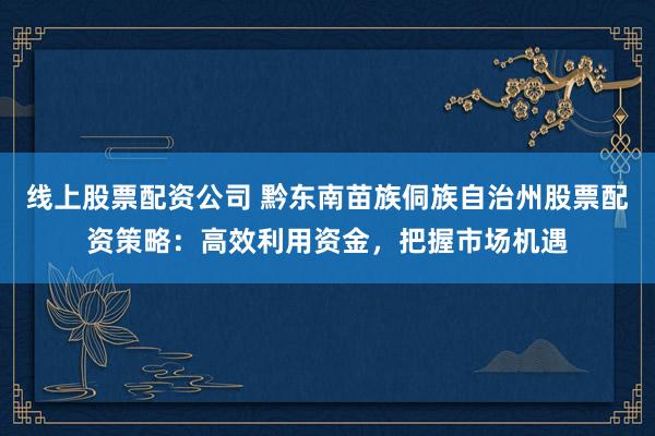 线上股票配资公司 黔东南苗族侗族自治州股票配资策略：高效利用资金，把握市场机遇