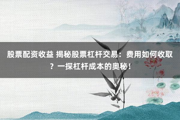 股票配资收益 揭秘股票杠杆交易：费用如何收取？一探杠杆成本的奥秘！