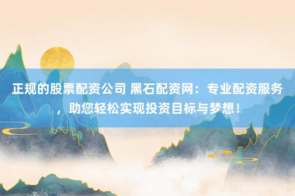 正规的股票配资公司 黑石配资网：专业配资服务，助您轻松实现投资目标与梦想！