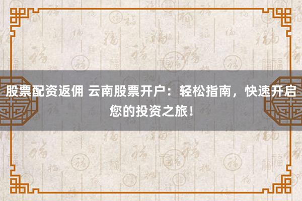 股票配资返佣 云南股票开户：轻松指南，快速开启您的投资之旅！