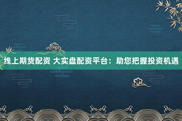 线上期货配资 大实盘配资平台：助您把握投资机遇